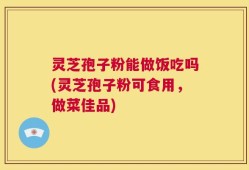 灵芝孢子粉能做饭吃吗(灵芝孢子粉可食用，做菜佳品)