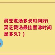 灵芝煮汤多长时间好(灵芝煲汤最佳煮沸时间是多久？)