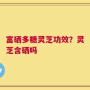 富硒多糖灵芝功效？灵芝含硒吗