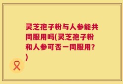 灵芝孢子粉与人参能共同服用吗(灵芝孢子粉和人参可否一同服用？)