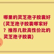 哪里的灵芝孢子胶囊好(灵芝孢子胶囊哪家好？推荐几款高性价比的灵芝孢子胶囊)