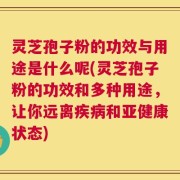 灵芝孢子粉的功效与用途是什么呢(灵芝孢子粉的功效和多种用途，让你远离疾病和亚健康状态)