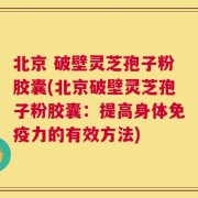 北京 破壁灵芝孢子粉胶囊(北京破壁灵芝孢子粉胶囊：提高身体免疫力的有效方法)