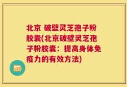 北京 破壁灵芝孢子粉胶囊(北京破壁灵芝孢子粉胶囊：提高身体免疫力的有效方法)