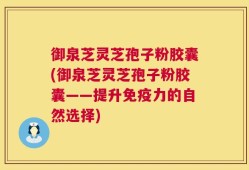 御泉芝灵芝孢子粉胶囊(御泉芝灵芝孢子粉胶囊——提升免疫力的自然选择)