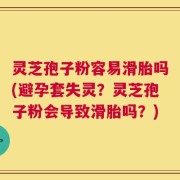 灵芝孢子粉容易滑胎吗(避孕套失灵？灵芝孢子粉会导致滑胎吗？)