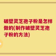 破壁灵芝孢子粉是怎样做的(制作破壁灵芝孢子粉的方法)