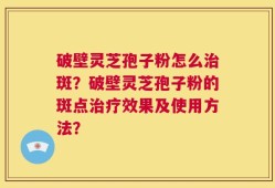 破壁灵芝孢子粉怎么治斑？破壁灵芝孢子粉的斑点治疗效果及使用方法？