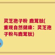 灵芝孢子粉 鹿茸肽(重现自然健康：灵芝孢子粉与鹿茸肽)