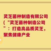 灵芝菌种制造有限公司(“灵芝菌种制造公司”：打造高品质灵芝，聚焦健康产业
