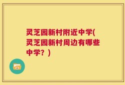 灵芝园新村附近中学(灵芝园新村周边有哪些中学？)