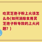 吃灵芝孢子粉上火该怎么办(如何消除食用灵芝孢子粉导致的上火问题？)
