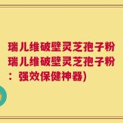 瑞儿维破壁灵芝孢子粉瑞儿维破壁灵芝孢子粉：强效保健神器)