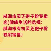 威海市灵芝孢子粉专卖店(健康生活的选择：威海市有机灵芝孢子粉独家销售)