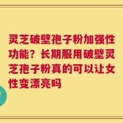灵芝破壁孢子粉加强性功能？长期服用破壁灵芝孢子粉真的可以让女性变漂亮吗