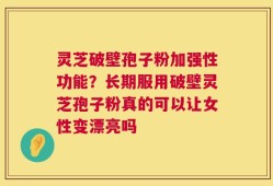 灵芝破壁孢子粉加强性功能？长期服用破壁灵芝孢子粉真的可以让女性变漂亮吗