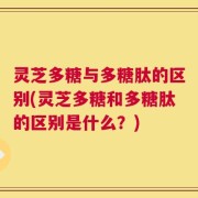 灵芝多糖与多糖肽的区别(灵芝多糖和多糖肽的区别是什么？)