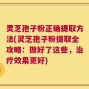 灵芝孢子粉正确提取方法(灵芝孢子粉提取全攻略：做好了这些，治疗效果更好)