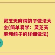 灵芝天麻炖鸽子做法大全(简单易学：灵芝天麻炖鸽子的详细做法)