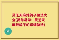 灵芝天麻炖鸽子做法大全(简单易学：灵芝天麻炖鸽子的详细做法)