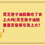 灵芝孢子油胶囊吃了会上火吗(灵芝孢子油胶囊是否容易引发上火？)