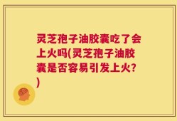灵芝孢子油胶囊吃了会上火吗(灵芝孢子油胶囊是否容易引发上火？)