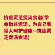 抗癌灵芝煲汤食谱(学会做这道汤，为自己和家人呵护健康—抗癌灵芝煲汤食谱)