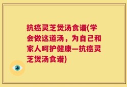抗癌灵芝煲汤食谱(学会做这道汤，为自己和家人呵护健康—抗癌灵芝煲汤食谱)