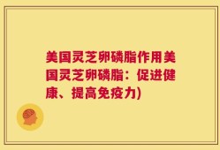 美国灵芝卵磷脂作用美国灵芝卵磷脂：促进健康、提高免疫力)