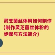 灵芝菌丝体粉如何制作(制作灵芝菌丝体粉的步骤与方法简介)