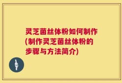 灵芝菌丝体粉如何制作(制作灵芝菌丝体粉的步骤与方法简介)
