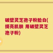 破壁灵芝孢子粉脸白(提亮肌肤 用破壁灵芝孢子粉)