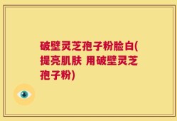 破壁灵芝孢子粉脸白(提亮肌肤 用破壁灵芝孢子粉)