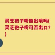 灵芝孢子粉能出境吗(灵芝孢子粉可否出口？)