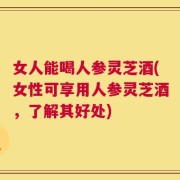 女人能喝人参灵芝酒(女性可享用人参灵芝酒，了解其好处)