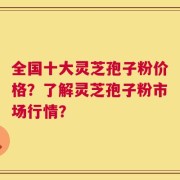 全国十大灵芝孢子粉价格？了解灵芝孢子粉市场行情？