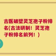 古医破壁灵芝孢子粉排名(古法研制！灵芝孢子粉排名前列！)
