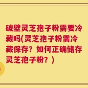 破壁灵芝孢子粉需要冷藏吗(灵芝孢子粉需冷藏保存？如何正确储存灵芝孢子粉？)