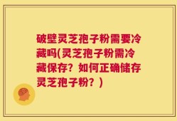 破壁灵芝孢子粉需要冷藏吗(灵芝孢子粉需冷藏保存？如何正确储存灵芝孢子粉？)