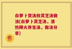 白萝卜煲汤放灵芝汤做法(白萝卜灵芝汤，清热降火养生汤，做法分享)