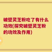 破壁灵芝粉吃了有什么功效(探究破壁灵芝粉的功效及作用)