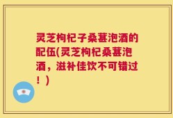 灵芝枸杞子桑葚泡酒的配伍(灵芝枸杞桑葚泡酒，滋补佳饮不可错过！)