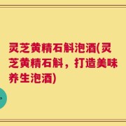 灵芝黄精石斛泡酒(灵芝黄精石斛，打造美味养生泡酒)