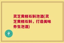 灵芝黄精石斛泡酒(灵芝黄精石斛，打造美味养生泡酒)