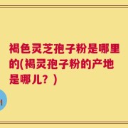 褐色灵芝孢子粉是哪里的(褐灵孢子粉的产地是哪儿？)