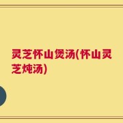 灵芝怀山煲汤(怀山灵芝炖汤)