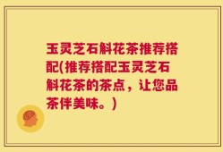 玉灵芝石斛花茶推荐搭配(推荐搭配玉灵芝石斛花茶的茶点，让您品茶伴美味。)