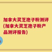 加拿大灵芝孢子粉测评(加拿大灵芝孢子粉产品测评报告)