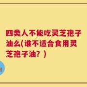 四类人不能吃灵芝孢子油么(谁不适合食用灵芝孢子油？)