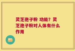 灵芝孢子粉 功能？灵芝孢子粉对人体有什么作用